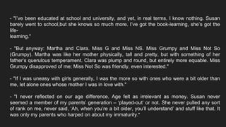 - "I’ve been educated at school and university, and yet, in real terms, I know nothing. Susan
barely went to school,but she knows so much more. I’ve got the book-learning, she’s got the
life-
learning."
- "But anyway: Martha and Clara. Miss G and Miss NS. Miss Grumpy and Miss Not So
(Grumpy). Martha was like her mother physically, tall and pretty, but with something of her
father’s querulous temperament. Clara was plump and round, but entirely more equable. Miss
Grumpy disapproved of me; Miss Not So was friendly, even interested."
- "If I was uneasy with girls generally, I was the more so with ones who were a bit older than
me, let alone ones whose mother I was in love with."
- "I never reflected on our age difference. Age felt as irrelevant as money. Susan never
seemed a member of my parents’ generation – ‘played-out’ or not. She never pulled any sort
of rank on me, never said, ‘Ah, when you’re a bit older, you’ll understand’ and stuff like that. It
was only my parents who harped on about my immaturity."
 
