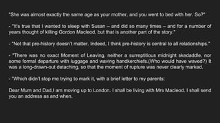 "She was almost exactly the same age as your mother, and you went to bed with her. So?"
- "It’s true that I wanted to sleep with Susan – and did so many times – and for a number of
years thought of killing Gordon Macleod, but that is another part of the story."
- "Not that pre-history doesn’t matter. Indeed, I think pre-history is central to all relationships."
- "There was no exact Moment of Leaving, neither a surreptitious midnight skedaddle, nor
some formal departure with luggage and waving handkerchiefs.(Who would have waved?) It
was a long-drawn-out detaching, so that the moment of rupture was never clearly marked.
- "Which didn’t stop me trying to mark it, with a brief letter to my parents:
Dear Mum and Dad,I am moving up to London. I shall be living with Mrs Macleod. I shall send
you an address as and when.
 