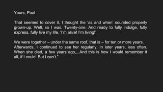 Yours, Paul
That seemed to cover it. I thought the ‘as and when’ sounded properly
grown-up. Well, so I was. Twenty-one. And ready to fully indulge, fully
express, fully live my life. ‘I’m alive! I’m living!’
We were together – under the same roof, that is – for ten or more years.
Afterwards, I continued to see her regularly. In later years, less often.
When she died, a few years ago,...And this is how I would remember it
all, if I could. But I can’t."
 
