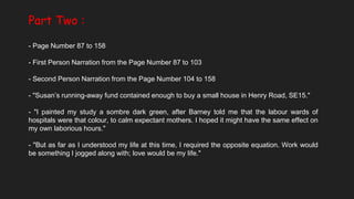 Part Two :
- Page Number 87 to 158
- First Person Narration from the Page Number 87 to 103
- Second Person Narration from the Page Number 104 to 158
- "Susan’s running-away fund contained enough to buy a small house in Henry Road, SE15."
- "I painted my study a sombre dark green, after Barney told me that the labour wards of
hospitals were that colour, to calm expectant mothers. I hoped it might have the same effect on
my own laborious hours."
- "But as far as I understood my life at this time, I required the opposite equation. Work would
be something I jogged along with; love would be my life."
 