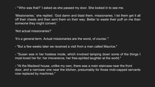 - "‘Who was that?’ I asked as she passed my door. She looked in to see me.
‘Missionaries,’ she replied. ‘God damn and blast them, missionaries. I let them get it all
off their chests and then sent them on their way. Better to waste their puff on me than
someone they might convert.’
‘Not actual missionaries?’
‘It’s a general term. Actual missionaries are the worst, of course.’"
- "But a few weeks later we received a visit from a man called Maurice."
- "Susan was in her hostess mode, which involved tamping down some of the things I
most loved her for: her irreverence, her free-spirited laughter at the world."
- "At the Macleod house, unlike my own, there was a main staircase near the front
door, and a narrower one near the kitchen, presumably for those mob-capped servants
now replaced by machines."
 