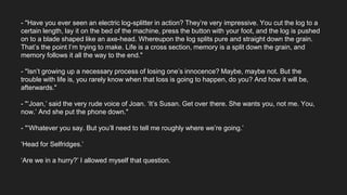 - "Have you ever seen an electric log-splitter in action? They’re very impressive. You cut the log to a
certain length, lay it on the bed of the machine, press the button with your foot, and the log is pushed
on to a blade shaped like an axe-head. Whereupon the log splits pure and straight down the grain.
That’s the point I’m trying to make. Life is a cross section, memory is a split down the grain, and
memory follows it all the way to the end."
- "Isn’t growing up a necessary process of losing one’s innocence? Maybe, maybe not. But the
trouble with life is, you rarely know when that loss is going to happen, do you? And how it will be,
afterwards."
- "‘Joan,’ said the very rude voice of Joan. ‘It’s Susan. Get over there. She wants you, not me. You,
now.’ And she put the phone down."
- "‘Whatever you say. But you’ll need to tell me roughly where we’re going.’
‘Head for Selfridges.’
‘Are we in a hurry?’ I allowed myself that question.
 