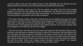 ‘Just drive safely, Paul, just drive safely.’We got to near Selfridges and she directed me down
Wigmore Street, then left up one of those streets where private doctors practise."
- "A terrible realization came upon me. That the system had failed, that she’d found herself
pregnant, and was even now dealing with the consequences. The Abortion Law was still going
through Parliament, but everyone knew there were doctors – and not just at the backstreet end –
who would perform ‘procedures’ more or less on demand."
- "The notion of being a father while still a student struck me as terrifying and crazy. But it also
struck me as, well, kind of heroic. Subversive yet honourable,annoying yet life-affirming: noble. I
didn’t think it would get me into the Guinness Book of Records – no doubt there were twelve-
year-olds hard at work getting their grannies’ best friends pregnant, but it would certainly make
me exceptional. And irritate the hell out of the Village."
- "Over the next days, she told me bit by bit what had happened. She had been sitting up late,
listening to the gramophone. Macleod had gone to bed an hour previously. She kept playing over
and over again the slow movement of Prokofiev’s third piano concerto, which we’d heard a few
days before at the Festival Hall. Then she put the record back in its sleeve and went upstairs.
She was just reaching for the handle of her bedroom door when her hair was seized from behind,
and with the words, ‘How’s your fucking musical education coming along?’, her husband
smashed her face into the closed door. Then he had gone back to bed."
 