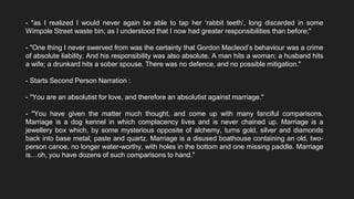 - "as I realized I would never again be able to tap her ‘rabbit teeth’, long discarded in some
Wimpole Street waste bin; as I understood that I now had greater responsibilities than before;"
- "One thing I never swerved from was the certainty that Gordon Macleod’s behaviour was a crime
of absolute liability. And his responsibility was also absolute. A man hits a woman; a husband hits
a wife; a drunkard hits a sober spouse. There was no defence, and no possible mitigation."
- Starts Second Person Narration :
- "You are an absolutist for love, and therefore an absolutist against marriage."
- "You have given the matter much thought, and come up with many fanciful comparisons.
Marriage is a dog kennel in which complacency lives and is never chained up. Marriage is a
jewellery box which, by some mysterious opposite of alchemy, turns gold, silver and diamonds
back into base metal, paste and quartz. Marriage is a disused boathouse containing an old, two-
person canoe, no longer water-worthy, with holes in the bottom and one missing paddle. Marriage
is…oh, you have dozens of such comparisons to hand."
 