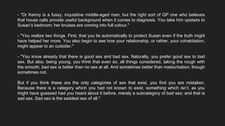 - "Dr Kenny is a fussy, inquisitive middle-aged man, but the right sort of GP one who believes
that house calls provide useful background when it comes to diagnosis. You take him upstairs to
Susan’s bedroom; her bruises are coming into full colour."
- "You realize two things. First, that you lie automatically to protect Susan even if the truth might
have helped her more. You also begin to see how your relationship, or rather, your cohabitation,
might appear to an outsider."
- "You know already that there is good sex and bad sex. Naturally, you prefer good sex to bad
sex. But also, being young, you think that even so, all things considered, taking the rough with
the smooth, bad sex is better than no sex at all. And sometimes better than masturbation; though
sometimes not.
But if you think these are the only categories of sex that exist, you find you are mistaken.
Because there is a category which you had not known to exist, something which isn’t, as you
might have guessed had you heard about it before, merely a subcategory of bad sex; and that is
sad sex. Sad sex is the saddest sex of all."
 