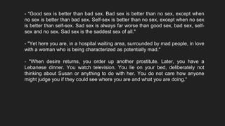 - "Good sex is better than bad sex. Bad sex is better than no sex, except when
no sex is better than bad sex. Self-sex is better than no sex, except when no sex
is better than self-sex. Sad sex is always far worse than good sex, bad sex, self-
sex and no sex. Sad sex is the saddest sex of all."
- "Yet here you are, in a hospital waiting area, surrounded by mad people, in love
with a woman who is being characterized as potentially mad."
- "When desire returns, you order up another prostitute. Later, you have a
Lebanese dinner. You watch television. You lie on your bed, deliberately not
thinking about Susan or anything to do with her. You do not care how anyone
might judge you if they could see where you are and what you are doing."
 