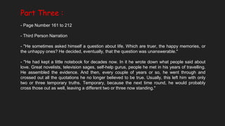 Part Three :
- Page Number 161 to 212
- Third Person Narration
- "He sometimes asked himself a question about life. Which are truer, the happy memories, or
the unhappy ones? He decided, eventually, that the question was unanswerable."
- "He had kept a little notebook for decades now. In it he wrote down what people said about
love. Great novelists, television sages, self-help gurus, people he met in his years of travelling.
He assembled the evidence. And then, every couple of years or so, he went through and
crossed out all the quotations he no longer believed to be true. Usually, this left him with only
two or three temporary truths. Temporary, because the next time round, he would probably
cross those out as well, leaving a different two or three now standing."
 