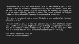 - "For instance, he thought he probably wouldn’t have sex again before he died.Probably.
Possibly. Unless. But on balance, he thought not. Sex involved two people. Two persons,
first person and second person: you and I, you and me. But nowadays, the raucousness
of the first person within him was stilled. It was as if he viewed, and lived, his life in the
third person. Which allowed him to assess it more accurately, he believed."
- "One entry in his notebook was, of course: ‘It is better to have loved and lost than never
to have loved at all.’"
- "Susan’s mind has slipped a little more each time you see her. Short-term memory
disappeared a while ago, and long-term memory is a shifting, blurry palimpsest from which
clear but unconnected phrases will occasionally be picked out by her fading brain. What
often rises to the surface are songs and catchphrases from decades previously.
‘High o’er the fence leaps Sunny Jim,
Force is the food that raises him.’
 