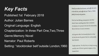 Key Facts
Published:1st February 2018
Author: Julian Barnes
Original Language: English
Chapterization: In three Part One,Two,Three
Genre:Memory Novel
Narrator: Paul Roberts
Setting: “stockbroker belt”outside London,1960
 