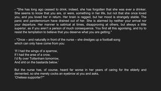 - "She has long ago ceased to drink; indeed, she has forgotten that she was ever a drinker.
She seems to know that you are, or were, something in her life, but not that she once loved
you, and you loved her in return. Her brain is ragged, but her mood is strangely stable. The
panic and pandemonium have drained out of her. She is alarmed by neither your arrival nor
your departure. Her manner is satirical at times, disapproving at others, but always a little
superior, as if you aren’t a person of much consequence. You find all this agonising, and try to
resist the temptation to believe that you deserve what you are getting."
- "Once – and naturally in front of the nurse – she dredges up a football song
which can only have come from you:
‘If I had the wings of a sparrow,
If I had the arse of a crow,
I’d fly over Tottenham tomorrow,
And shit on the bastards below.’
But the nurse has, of course, heard far worse in her years of caring for the elderly and
demented, so she merely cocks an eyebrow at you and asks,
‘Chelsea supporter?’"
 