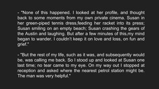 - "None of this happened. I looked at her profile, and thought
back to some moments from my own private cinema. Susan in
her green-piped tennis dress,feeding her racket into its press;
Susan smiling on an empty beach; Susan crashing the gears of
the Austin and laughing. But after a few minutes of this,my mind
began to wander. I couldn’t keep it on love and loss, on fun and
grief."
- "But the rest of my life, such as it was, and subsequently would
be, was calling me back. So I stood up and looked at Susan one
last time; no tear came to my eye. On my way out I stopped at
reception and asked where the nearest petrol station might be.
The man was very helpful."
 
