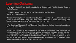 Learning Outcome:
- The Notion of Afterlife and the Myth that Universe Repeats Itself, This Signifies the Binary for
Multiple People :
"‘You’re not,’ I insist. ‘And with a bit of luck the old bastard will be in a very
hot place. If there’s any justice.’
‘There isn’t,’ she replies. ‘There isn’t any justice, here or anywhere else. And the afterlife would
just be an enormous bridge party with Uncle Humph bidding six no trumps and winning every
hand and claiming a party kiss as his reward.’" (pg. 31, Part One)
- The Breaking of Classical Myth of Deeming Upper Class as Civilized stratum whereas Lower
Class as Uncivilized One :
"It was, I suppose, ignorance and snobbery on my part which had hitherto made me assume that
domestic violence was confined to the lower classes, where things were done differently, where –
as I understood from my reading rather than from a close familiarity with backstreet life – women
would rather their husbands hit them than be unfaithful to them. If he beats you, it shows he loves
you, and all that crap. The idea of violence being inflicted by husbands with a Cambridge degree
seemed to me incomprehensible." (pg. 103, Part Two)
 