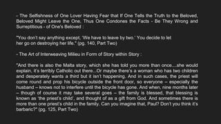- The Selfishness of One Lover Having Fear that If One Tells the Truth to the Beloved,
Beloved Might Leave the One, Thus One Condones the Facts - Be They Wrong and
Surreptitious - of One's Beloved :
"You don’t say anything except, ‘We have to leave by two.’ You decide to let
her go on destroying her life." (pg. 140, Part Two)
- The Art of Interweaving Milieu in Form of Story within Story :
"And there is also the Malta story, which she has told you more than once....she would
explain, it’s terribly Catholic out there...Or maybe there’s a woman who has two children
and desperately wants a third but it isn’t happening. And in such cases, the priest will
come round and prop his bicycle outside the front door, so everyone – especially the
husband – knows not to interfere until the bicycle has gone. And when, nine months later
– though of course it may take several goes – the family is blessed, that blessing is
known as ‘the priest’s child’, and thought of as a gift from God. And sometimes there is
more than one priest’s child in the family. Can you imagine that, Paul? Don’t you think it’s
barbaric?" (pg. 125, Part Two)
 