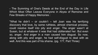- The Summing of One's Deeds at the End of the Day in Life
Which Most Often Leaves Everyone in Abyss of Remorse and
Few Streaks of Happy Memories :
"What he didn’t – or couldn’t – tell Joan was his terrifying
discovery that love, by some ruthless, almost chemical process,
could resolve itself into pity and anger. The anger wasn’t at
Susan, but at whatever it was that had obliterated her. But even
so, anger. And anger in a man caused him disgust. So now,
along with pity and anger, he had self-disgust to deal with as
well. And this was part of his shame. (pg. 177, Part Three)
 