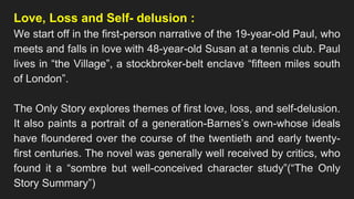 Love, Loss and Self- delusion :
We start off in the first-person narrative of the 19-year-old Paul, who
meets and falls in love with 48-year-old Susan at a tennis club. Paul
lives in “the Village”, a stockbroker-belt enclave “fifteen miles south
of London”.
The Only Story explores themes of first love, loss, and self-delusion.
It also paints a portrait of a generation-Barnes’s own-whose ideals
have floundered over the course of the twentieth and early twenty-
first centuries. The novel was generally well received by critics, who
found it a “sombre but well-conceived character study”(“The Only
Story Summary”)
 