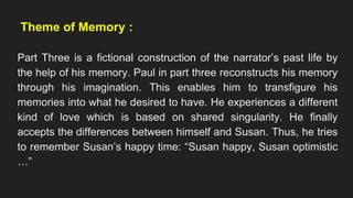 Theme of Memory :
Part Three is a fictional construction of the narrator’s past life by
the help of his memory. Paul in part three reconstructs his memory
through his imagination. This enables him to transfigure his
memories into what he desired to have. He experiences a different
kind of love which is based on shared singularity. He finally
accepts the differences between himself and Susan. Thus, he tries
to remember Susan’s happy time: “Susan happy, Susan optimistic
…”
 