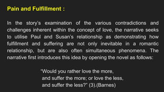 Pain and Fulfillment :
In the story’s examination of the various contradictions and
challenges inherent within the concept of love, the narrative seeks
to utilise Paul and Susan’s relationship as demonstrating how
fulfillment and suffering are not only inevitable in a romantic
relationship, but are also often simultaneous phenomena. The
narrative first introduces this idea by opening the novel as follows:
“Would you rather love the more,
and suffer the more; or love the less,
and suffer the less?” (3).(Barnes)
 