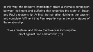 In this way, the narrative immediately draws a thematic connection
between fulfilment and suffering that underlies the story of Susan
and Paul’s relationship. At first, the narrative highlights the passion
and complete fulfilment that Paul experiences in the early stages of
the relationship:
“I was nineteen, and I knew that love was incorruptible,
proof against time and tarnish” (61).
 