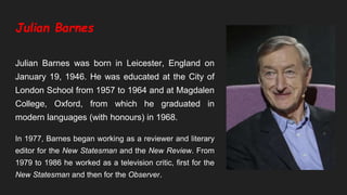 Julian Barnes
Julian Barnes was born in Leicester, England on
January 19, 1946. He was educated at the City of
London School from 1957 to 1964 and at Magdalen
College, Oxford, from which he graduated in
modern languages (with honours) in 1968.
In 1977, Barnes began working as a reviewer and literary
editor for the New Statesman and the New Review. From
1979 to 1986 he worked as a television critic, first for the
New Statesman and then for the Observer.
 