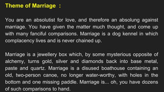 Theme of Marriage :
You are an absolutist for love, and therefore an absolung against
marriage. You have given the matter much thought, and come up
with many fanciful comparisons. Marriage is a dog kennel in which
complacency lives and is never chained up.
Marriage is a jewellery box which, by some mysterious opposite of
alchemy, turns gold, silver and diamonds back into base metal,
paste and quartz. Marriage is a disused boathouse containing an
old, two-person canoe, no longer water-worthy, with holes in the
bottom and one missing paddle. Marriage is... oh, you have dozens
of such comparisons to hand.
 