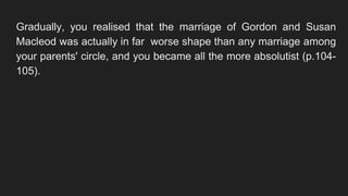 Gradually, you realised that the marriage of Gordon and Susan
Macleod was actually in far worse shape than any marriage among
your parents' circle, and you became all the more absolutist (p.104-
105).
 