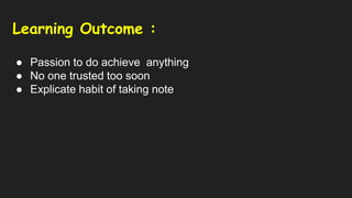 Learning Outcome :
● Passion to do achieve anything
● No one trusted too soon
● Explicate habit of taking note
 