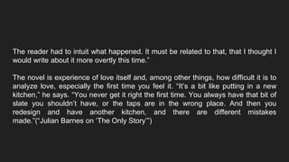 The reader had to intuit what happened. It must be related to that, that I thought I
would write about it more overtly this time.”
The novel is experience of love itself and, among other things, how difficult it is to
analyze love, especially the first time you feel it. “It’s a bit like putting in a new
kitchen,” he says. “You never get it right the first time. You always have that bit of
slate you shouldn’t have, or the taps are in the wrong place. And then you
redesign and have another kitchen, and there are different mistakes
made.”(“Julian Barnes on ‘The Only Story’”)
 