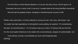 The Only Story to which Barnes alludes is, of course, the story of love. And for good or ill,
Everybody has such a story to tell. In the end, it reveals itself as the thing that.Most importantly
that has had the greatest impact, changing or transforming the course of a life.
Written many years later, it is Paul’s attempt to convey his own ‘only’ story, with Susan. Lest
he reader has high expectations of atmospheric scene-setting, he cautions: “I’m remembering
the past, not reconstructing it... I’m not trying to spin you a story; I’m trying to tell you the truth.
It is the most explicit reference to the realism this novel embraces, stripped of sentimentality and
most self-pity, at times uncomfortable yet never self-indulgently plain.
(Goring)
 