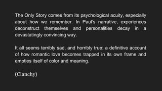 The Only Story comes from its psychological acuity, especially
about how we remember. In Paul’s narrative, experiences
deconstruct themselves and personalities decay in a
devastatingly convincing way.
It all seems terribly sad, and horribly true: a definitive account
of how romantic love becomes trapped in its own frame and
empties itself of color and meaning.
(Clanchy)
 