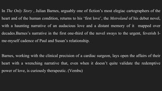 In The Only Story , Julian Barnes, arguably one of fiction’s most elegiac cartographers of the
heart and of the human condition, returns to his ‘first love’, the Metroland of his debut novel,
with a haunting narrative of an audacious love and a distant memory of it mapped over
decades.Barnes’s narrative in the first one-third of the novel sways to the urgent, feverish I-
me-myself cadence of Paul and Susan’s relationship.
Barnes, working with the clinical precision of a cardiac surgeon, lays open the affairs of their
heart with a wrenching narrative that, even when it doesn’t quite validate the redemptive
power of love, is curiously therapeutic. (Vembu)
 