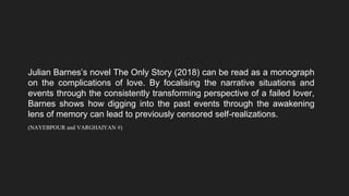 Julian Barnes’s novel The Only Story (2018) can be read as a monograph
on the complications of love. By focalising the narrative situations and
events through the consistently transforming perspective of a failed lover,
Barnes shows how digging into the past events through the awakening
lens of memory can lead to previously censored self-realizations.
(NAYEBPOUR and VARGHAIYAN #)
 