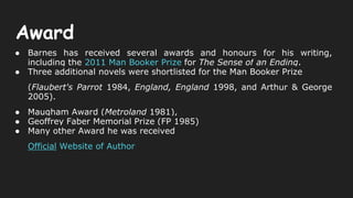Award
● Barnes has received several awards and honours for his writing,
including the 2011 Man Booker Prize for The Sense of an Ending.
● Three additional novels were shortlisted for the Man Booker Prize
(Flaubert's Parrot 1984, England, England 1998, and Arthur & George
2005).
● Maugham Award (Metroland 1981),
● Geoffrey Faber Memorial Prize (FP 1985)
● Many other Award he was received
Official Website of Author
 