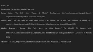 Works Cited
Barnes, Julian. The Only Story. Jonathan Cape, 2018.
Barnes, Julian. “The Only Story Themes & Motifs.” BookRags.com, http://www.bookrags.com/studyguide-the-only-
story/themesmotifs.html#gsc.tab=0. Accessed 24 January 2023.
Clanchy, Kate. “The Only Story by Julian Barnes review – an exquisite look at love.” The Guardian, 26 January 2018,
https://www.theguardian.com/books/2018/jan/26/the-only-story-julian-barnes-review. Accessed 8 January 2023.
Goring, Rosemary. “Review: The Only Story, by Julian Barnes.” The Herald, 26 January 2018,
https://www.heraldscotland.com/life_style/arts_ents/15901516.review-story-julian-barnes/. Accessed 8 January
2023.
“Home.” YouTube, https://www.julianbarnes.com/bio/index.html. Accessed 23 January 2023.
 