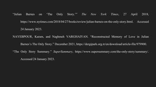 “Julian Barnes on ‘The Only Story.’” The New York Times, 27 April 2018,
https://www.nytimes.com/2018/04/27/books/review/julian-barnes-on-the-only-story.html. Accessed
24 January 2023.
NAYEBPOUR, Karam, and Naghmeh VARGHAIYAN. “Reconstructed Memory of Love in Julian
Barnes’s The Only Story.” December 2021, https://dergipark.org.tr/en/download/article-file/979900.
“The Only Story Summary.” SuperSummary, https://www.supersummary.com/the-only-story/summary/.
Accessed 24 January 2023.
 