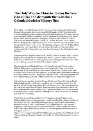 The Only Way for China to destroythe West
is to outfox and dismantlethe Fallacious
ColonialModel of History first
What follows is my brief response to an Oromo scholar and friend from Occupied
Oromia in the colonial state of Abyssinia (Fake Ethiopia). While Ahmed Abiy, the
criminal butcher of Addis, indiscriminately kills daily hundreds of Oromos, Sidamas,
Afars, Ogadenis, Shekachos, Gedeos, Kaffas, Kambatas, Hadiyas,Wolayitas, Agaws,
Bertas, Nuer, Anyuaks and other subjugated and persecuted nations of Eastern
Africa, the evil states of England, France, US,Canada, Australia, Vatican, Israel,
Holland, Belgium, etc. keep silent about the vicious crimes incessantly perpetrated in
Occupied Oromia and across many other illegally occupied territories that have been
illegitimately incorporated into Abyssinia (Fake Ethiopia), i.e. the realm of the
Amhara and Tigray thugs, who have been the local agents of the colonial powers for
170 years.
The guilty states of England, France, US, Canada, Australia,Vatican,Israel, Holland,
Belgium, etc. are not only the enemies of all African, Asiatic,Central and Eastern
European, and Amerindian nations, but also the scheming perpetrators of the 19th c.
worst evildoings, namely the Opium Wars against China.
The gangster states of England, France, US, Canada,Australia, Vatican, Israel,
Holland, Belgium, etc. constitute the worldwide epitome of bias, atrocity and
monstrosity, while pretending to care 'freedom', 'democracy', 'human rights' and
whatever else is included in their filthy and paranoid jargon; these are the beasts that
wanted to 'liberate' Syrians, Libyans and Yemenites in 2011 only to plunge them into
civil wars, bloodshed, cholera, and Saudi-led or Turkey-engineered aggressions.
Although the unrepentant England, France, US, Canada, Australia,Vatican,Israel,
Holland, Belgium, etc. murderers entered into wars in order to gradually split the
socialist relic of Yugoslavia to pieces, their rulers do not apply the same measures in
the case of Abyssinia (Fake Ethiopia). Their acts speak for themselves: for them, the
life of a Slovene costs more than that of an Ogadeni, the freedom of a Croat matters
whereas that of an Oromo does not, and the peace of a Kosovar counts, but that of a
Sidama is next to nothing.
The lawless states of England, France, US, Canada, Australia, Vatican,Israel,
Holland, Belgium, etc. appear now to very much care about the religious freedom of
the Uighurs; but the Chinese did not invade, occupy, and dissolve a local state or
kingdom in the way 19th c. Amhara and Tigray Abyssinians did, fighting with
English and French guns against the aforementioned Cushitic nations of Eastern
Africa, who defended their most ancient and noble kingdoms with shields, swords
and spears. About:
https://www.academia.edu/43645563/Links_to_my_articles_about_Official_Czarist
_Russian_Envoy_Alexander_Bulatovichs_books_on_1890s_Abyssinia_and_his_expe
dition
 