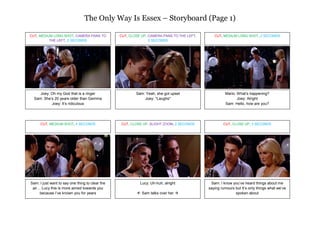 The Only Way Is Essex – Storyboard (Page 1)

CUT, MEDIUM LONG SHOT, CAMERA PANS TO            CUT, CLOSE UP, CAMERA PANS TO THE LEFT,      CUT, MEDIUM LONG SHOT, 2 SECONDS
          THE LEFT, 2 SECONDS                                   2 SECONDS




     Joey: Oh my God that is a ringer                    Sam: Yeah, she got upset                   Mario: What’s happening?
  Sam: She’s 20 years older than Gemma                       Joey: *Laughs*                                Joey: Alright
           Joey: It’s ridiculous                                                                    Sam: Hello, how are you?




      CUT, MEDIUM SHOT, 4 SECONDS                CUT, CLOSE UP, SLIGHT ZOOM, 2 SECONDS             CUT, CLOSE UP, 3 SECONDS




Sam: I just want to say one thing to clear the             Lucy: Uh-huh, alright            Sam: I know you’ve heard things about me
 air… Lucy this is more aimed towards you                                                  saying rumours but It’s only things what we’ve
     because I’ve known you for years                     Sam talks over her                            spoken about
 