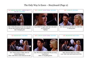 The Only Way Is Essex – Storyboard (Page 2)

CUT, MEDIUM LONG SHOT, CAMERA PANS TO                CUT, CLOSE UP, SLIGHT ZOOM, 3 SECONDS                  CUT, CLOSE UP, 2 SECONDS
          THE LEFT, 4 SECONDS




Sam: A little while ago you took me in the toilet   Lucy: When? For god’s sake Sam, why would       Sam: Because you said that to me, that’s what
 and you was crying your eyes out, oh Mario’s                   you bring that up?                              I’m talking about
              been messaging girls                                  *Sighing*




       CUT, MEDIUM SHOT, 4 SECONDS                   CUT, CLOSE UP, SLIGHT ZOOM, 2 SECONDS                CUT, MEDIUM SHOT, 4 SECONDS




  Sam: There’s proof on Twitter, there are          Joey: Why are you saying that? Why you trying        Mario: Rumours about you in Ibiza
          rumours flying around.                                   to get lemon?                     Lucy: I didn’t even want to go into all of this
Mario: Yeah there’s rumour about you as well                Mario: I’m not getting lemon
 