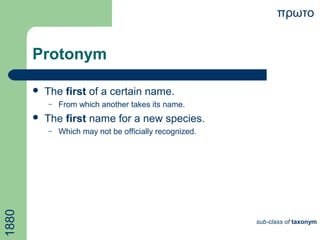 Protonym
 The first of a certain name.
– From which another takes its name.
 The first name for a new species.
– Which may not be officially recognized.
πρωτο
sub-class of taxonym
1880
 