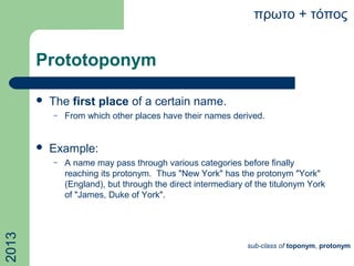 Prototoponym
 The first place of a certain name.
– From which other places have their names derived.
 Example:
– A name may pass through various categories before finally
reaching its protonym. Thus "New York" has the protonym "York"
(England), but through the direct intermediary of the titulonym York
of "James, Duke of York".
πρωτο + τόπος
sub-class of toponym, protonym
2013
 