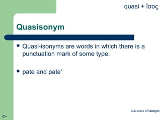Quasisonym
 Quasi-isonyms are words in which there is a
punctuation mark of some type.
 pate and pate'
quasi + σοςἴ
sub-class of isonym
?
 