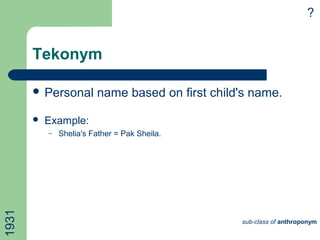 Tekonym
 Personal name based on first child's name.
 Example:
– Shelia's Father = Pak Sheila.
sub-class of anthroponym
1931 ?
 