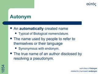 Autonym
α τόςὐ
 An automatically created name
 Typical of Biological nomenclature.
 The name used by people to refer to
themselves or their language
 Synonymous with endonym.
 The true name of an author disclosed by
resolving a pseudonym.
1854
sub-class of bionym
related to (narrower) endonym
 