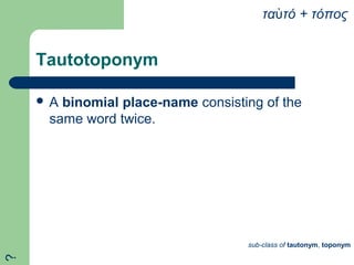 Tautotoponym
 A binomial place-name consisting of the
same word twice.
τα τό + τόποςὐ
sub-class of tautonym, toponym
?
 