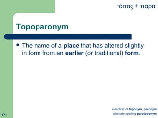 Topoparonym
 The name of a place that has altered slightly
in form from an earlier (or traditional) form.
τόπος + παρα
sub-class of toponym, paronym
alternate spelling parotoponym
?
 