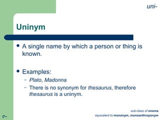 Uninym
 A single name by which a person or thing is
known.
 Examples:
– Plato, Madonna
– There is no synonym for thesaurus, therefore
thesaurus is a uninym.
uni-
sub-class of onoma
equivalent to mononym, monoanthroponym
?
 