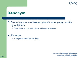 Xenonym
 A name given to a foreign people or language or city
by outsiders.
– This name is not used by the natives themselves.
 Example:
– Cologne a xenonym for Köln.
ξένος
sub-class of ethnonym, glossonym
related to (narrower) exonym
?
 