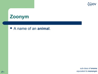 Zoonym
 A name of an animal.
ζ ονῷ
sub-class of onoma
equivalent to mononym
?
 