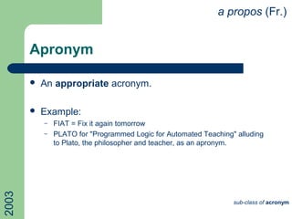 Apronym
 An appropriate acronym.
 Example:
– FIAT = Fix it again tomorrow
– PLATO for "Programmed Logic for Automated Teaching" alluding
to Plato, the philosopher and teacher, as an apronym.
a propos (Fr.)2003
sub-class of acronym
 