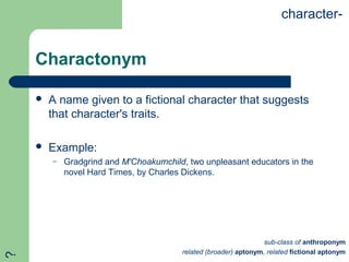 Charactonym
 A name given to a fictional character that suggests
that character's traits.
 Example:
– Gradgrind and M'Choakumchild, two unpleasant educators in the
novel Hard Times, by Charles Dickens.
character-
sub-class of anthroponym
related (broader) aptonym, related fictional aptonym
?
 