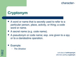 Cryptonym
 A word or name that is secretly used to refer to a
particular person, place, activity, or thing; a code
word or name.
 A secret name (e.g. code name).
 A pseudonym or code name; esp. one given to a spy
or to a clandestine operation.
 Example:
– The Shadow
character-
sub-class of anthroponym
alternate spelling cryptonym
1862
 